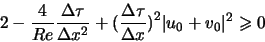 \begin{displaymath}
2-\frac{4}{Re} \frac{\Delta \tau}{\Delta x^2} + \big( \frac{\Delta \tau}{\Delta x} \big)^2 \vert u_0+v_0\vert^2 \geqslant 0
\end{displaymath}
